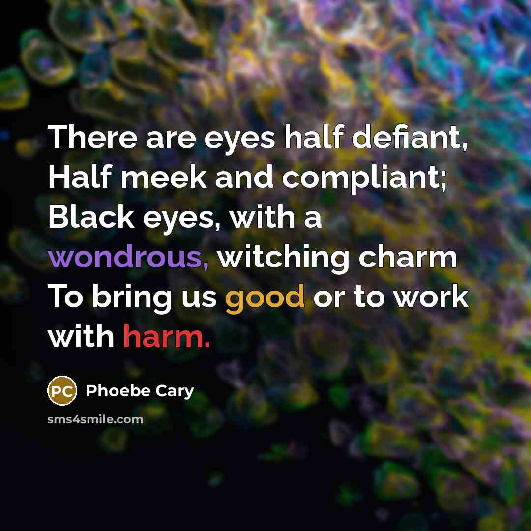 “There are eyes half defiant, Half meek and compliant; Black eyes, with a wondrous, witching charm To bring us good or to work with harm.” quote by Phoebe Cary