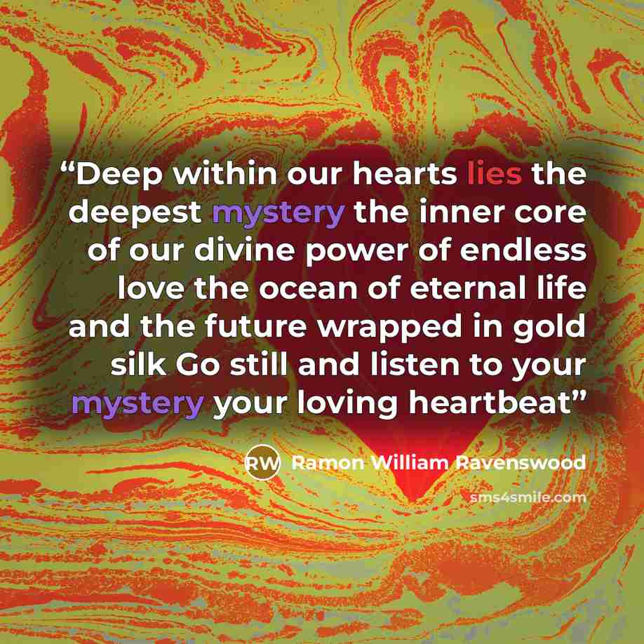 “Deep within our hearts lies the deepest mystery the inner core of our divine power of endless love the ocean of eternal life and the future wrapped in gold silk Go still and listen to your mystery your loving heartbeat” quote by Ramon William Ravenswood