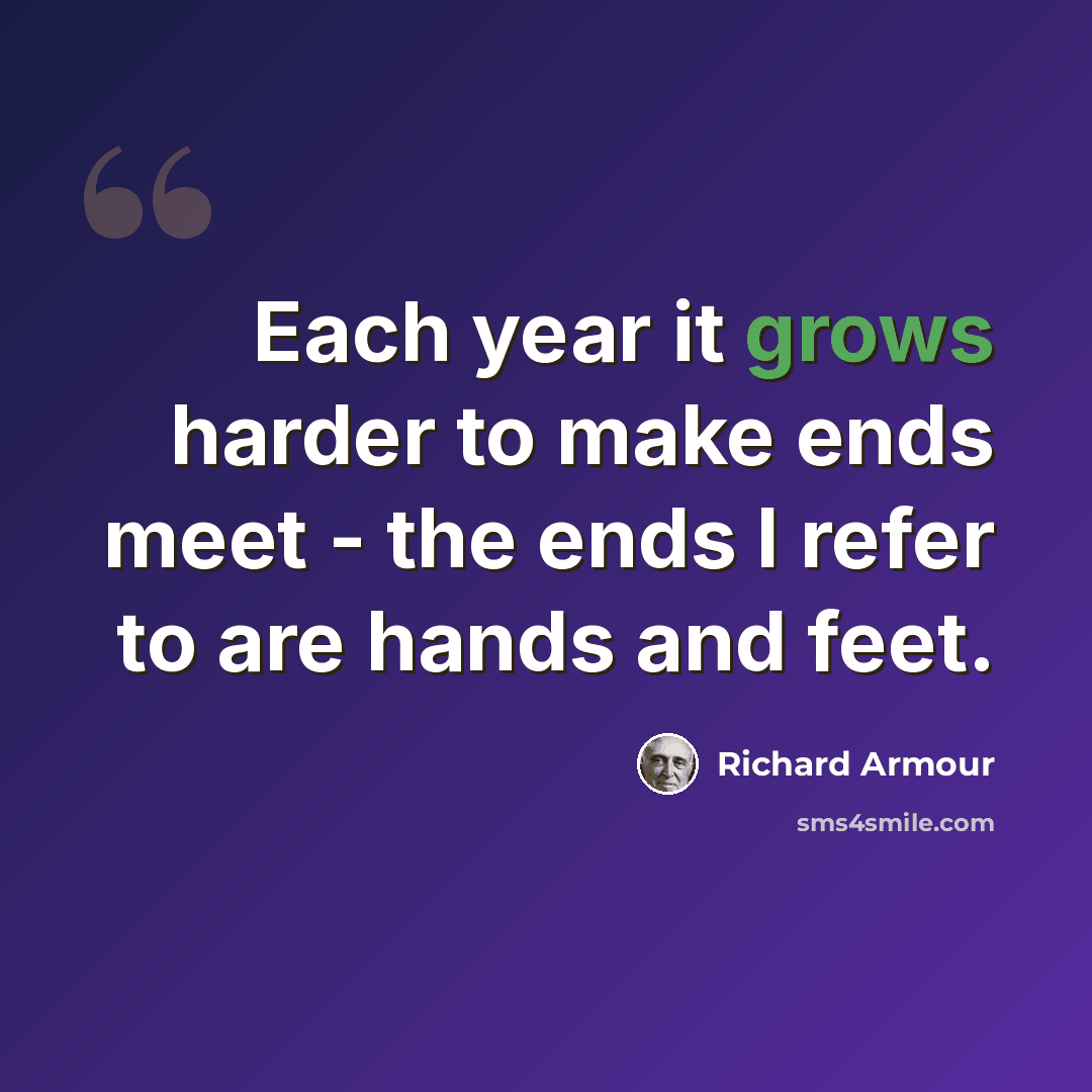“Each year it grows harder to make ends meet - the ends I refer to are hands and feet.” quote by Richard Armour