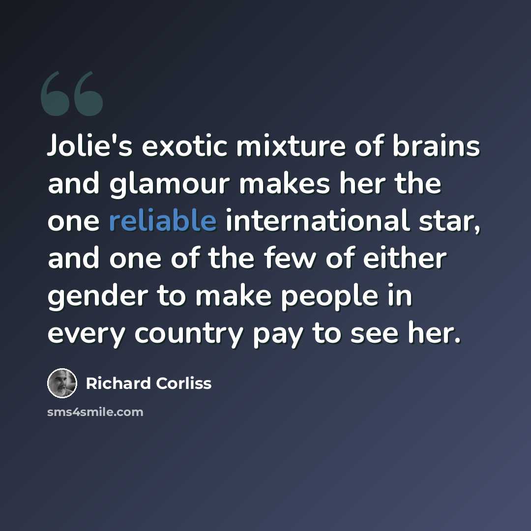 “Jolie's exotic mixture of brains and glamour makes her the one reliable international star, and one of the few of either gender to make people in every country pay to see her.” quote by Richard Corliss