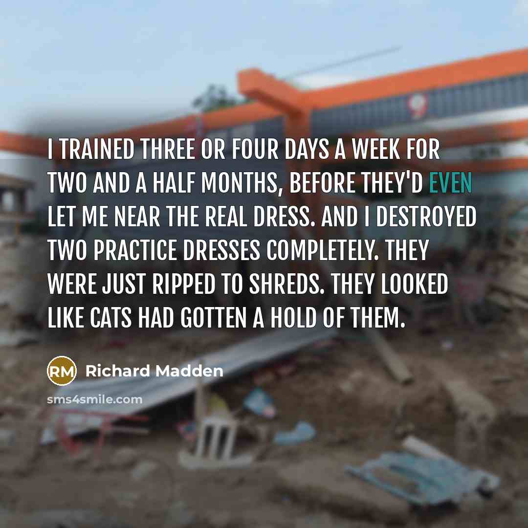 “I trained three or four days a week for two and a half months, before they'd even let me near the real dress. And I destroyed two practice dresses completely. They were just ripped to shreds. They looked like cats had gotten a hold of them.” quote by Richard Madden