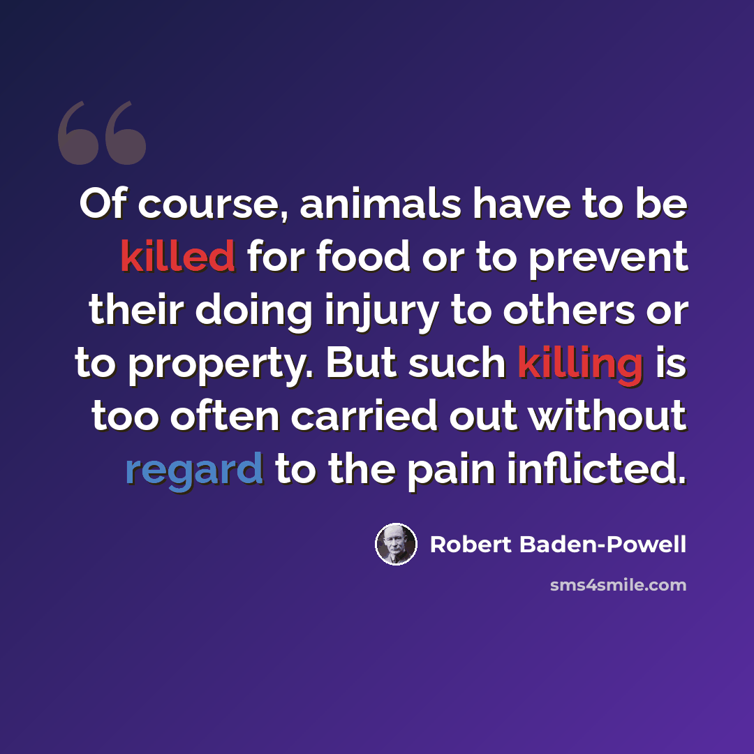 “Of course, animals have to be killed for food or to prevent their doing injury to others or to property. But such killing is too often carried out without regard to the pain inflicted.” quote by Robert Baden-Powell