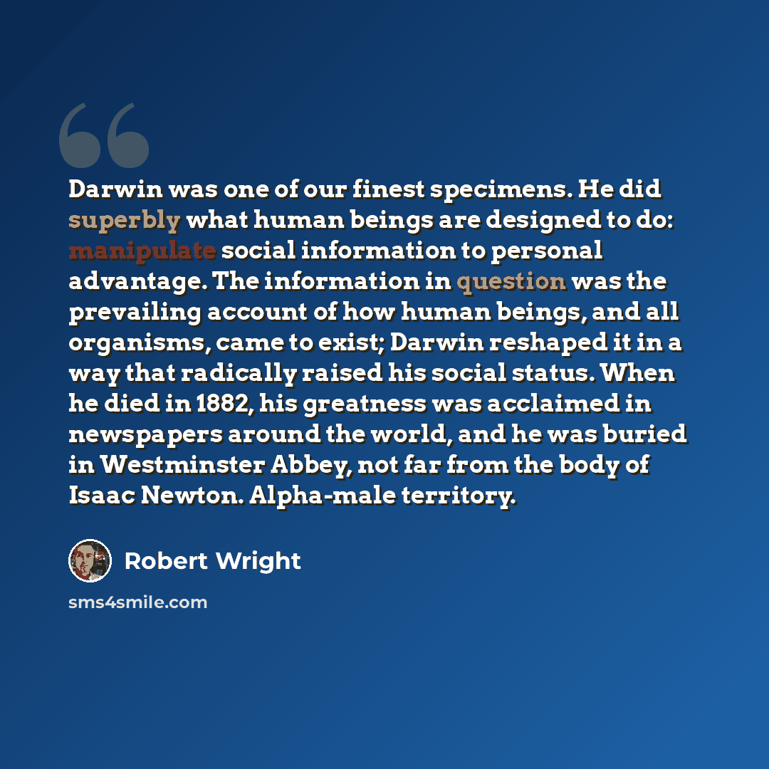 “Darwin was one of our finest specimens. He did superbly what human beings are designed to do: manipulate social information to personal advantage. The information in question was the prevailing account of how human beings, and all organisms, came to exist; Darwin reshaped it in a way that…” quote by Robert Wright