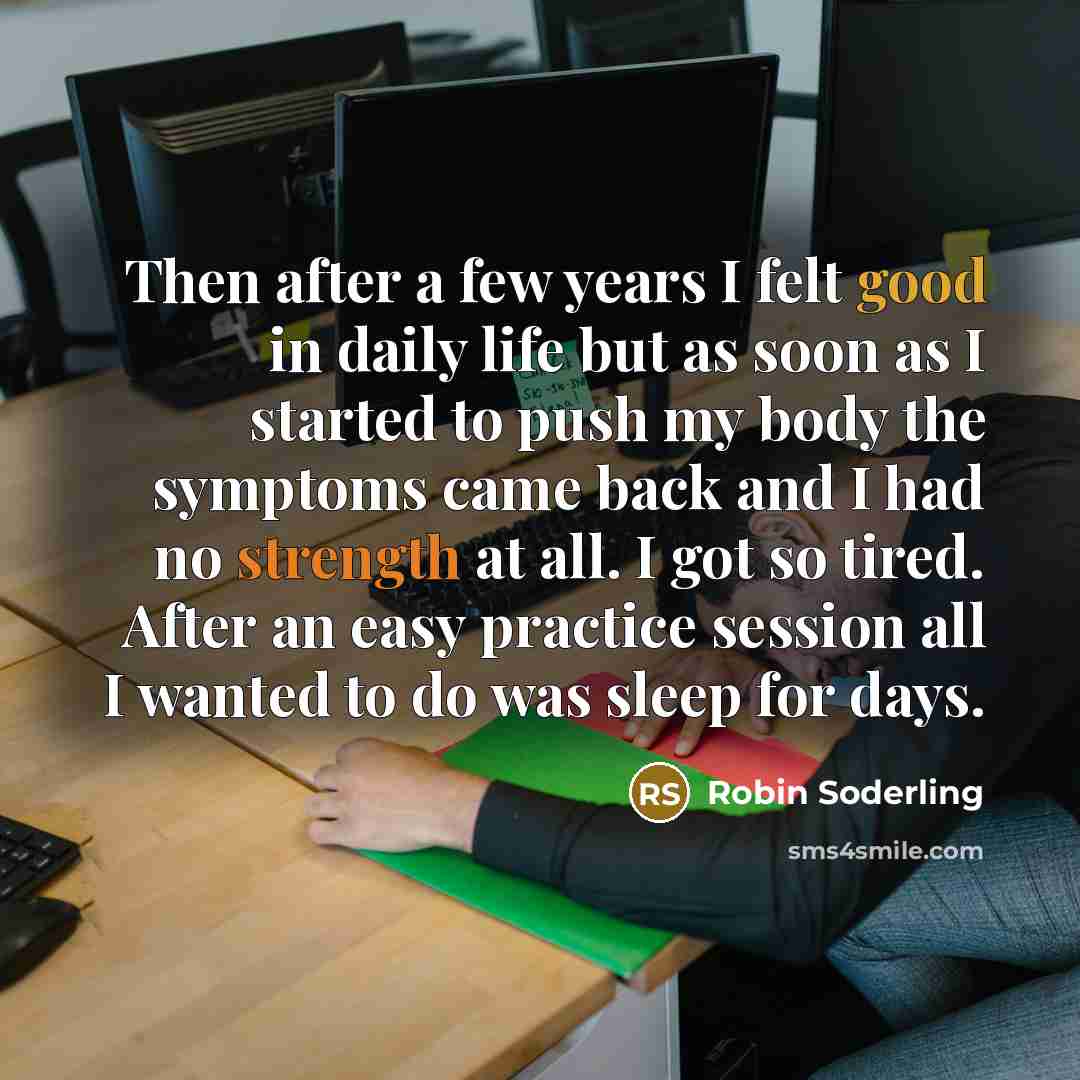 “Then after a few years I felt good in daily life but as soon as I started to push my body the symptoms came back and I had no strength at all. I got so tired. After an easy practice session all I wanted to do was sleep for days.” quote by Robin Soderling