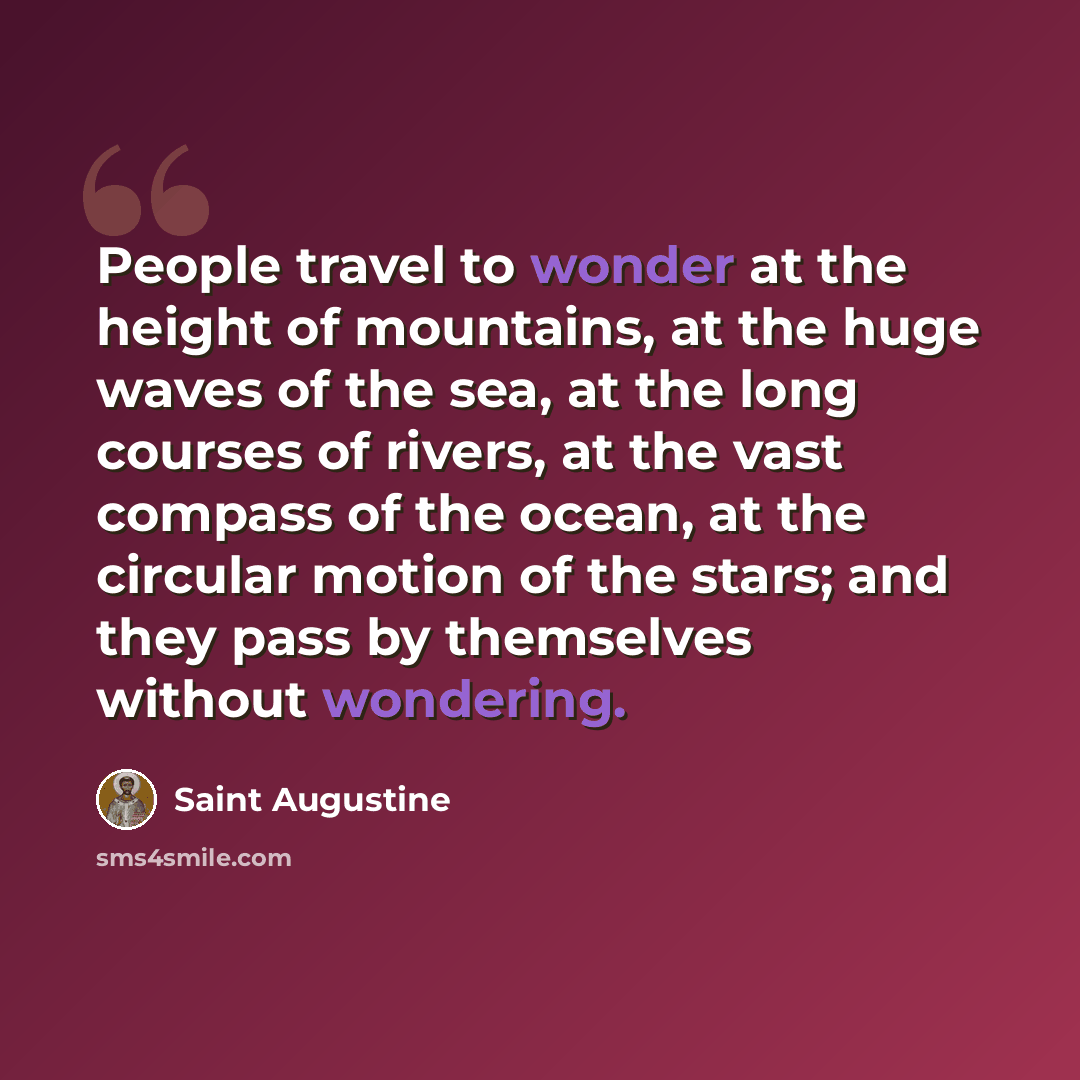 “People travel to wonder at the height of mountains, at the huge waves of the sea, at the long courses of rivers, at the vast compass of the ocean, at the circular motion of the stars; and they pass by themselves without wondering.” quote by Saint Augustine