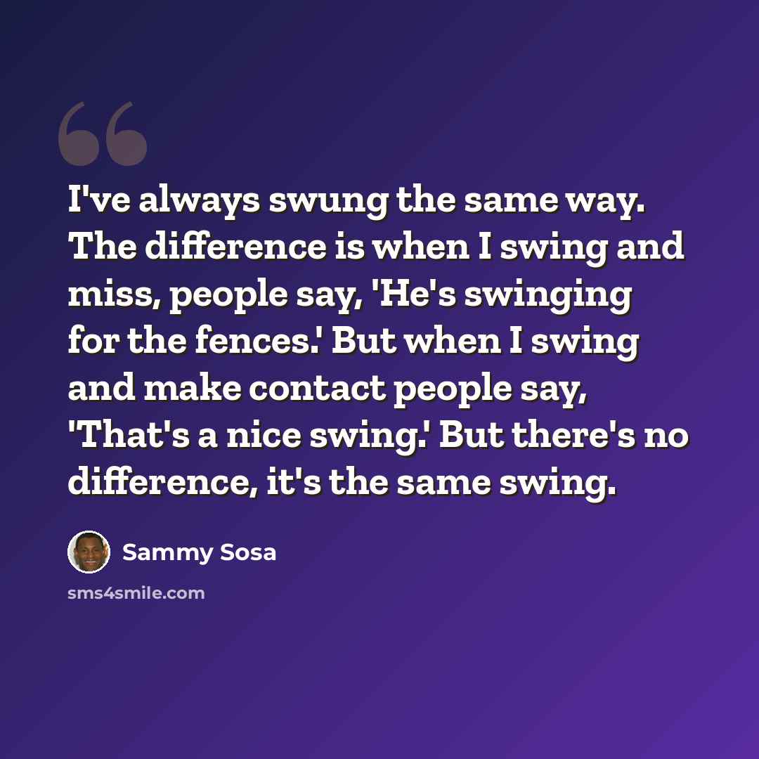 “I've always swung the same way. The difference is when I swing and miss, people say, 'He's swinging for the fences.' But when I swing and make contact people say, 'That's a nice swing.' But there's no difference, it's the same swing.” quote by Sammy Sosa