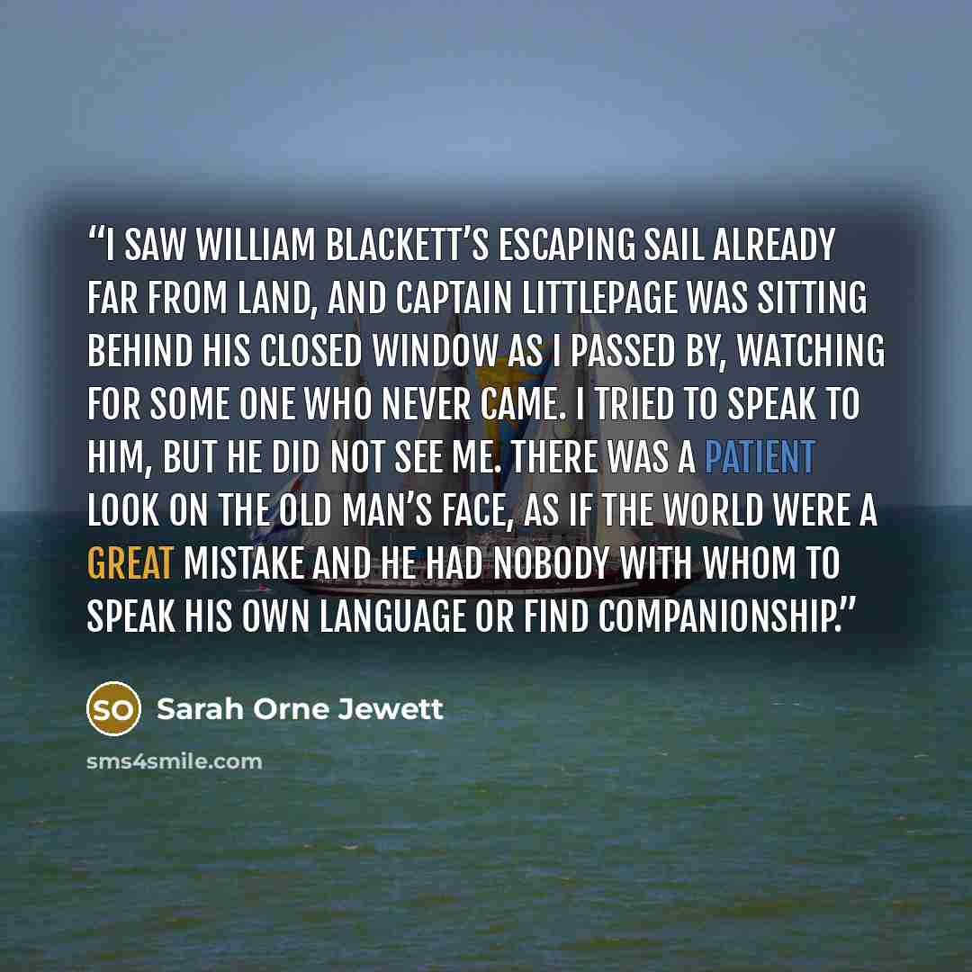 “I saw William Blackett’s escaping sail already far from land, and Captain Littlepage was sitting behind his closed window as I passed by, watching for some one who never came. I tried to speak to him, but he did not see me. There was a patient look on the old man’s face, as if the world were a…” quote by Sarah Orne Jewett