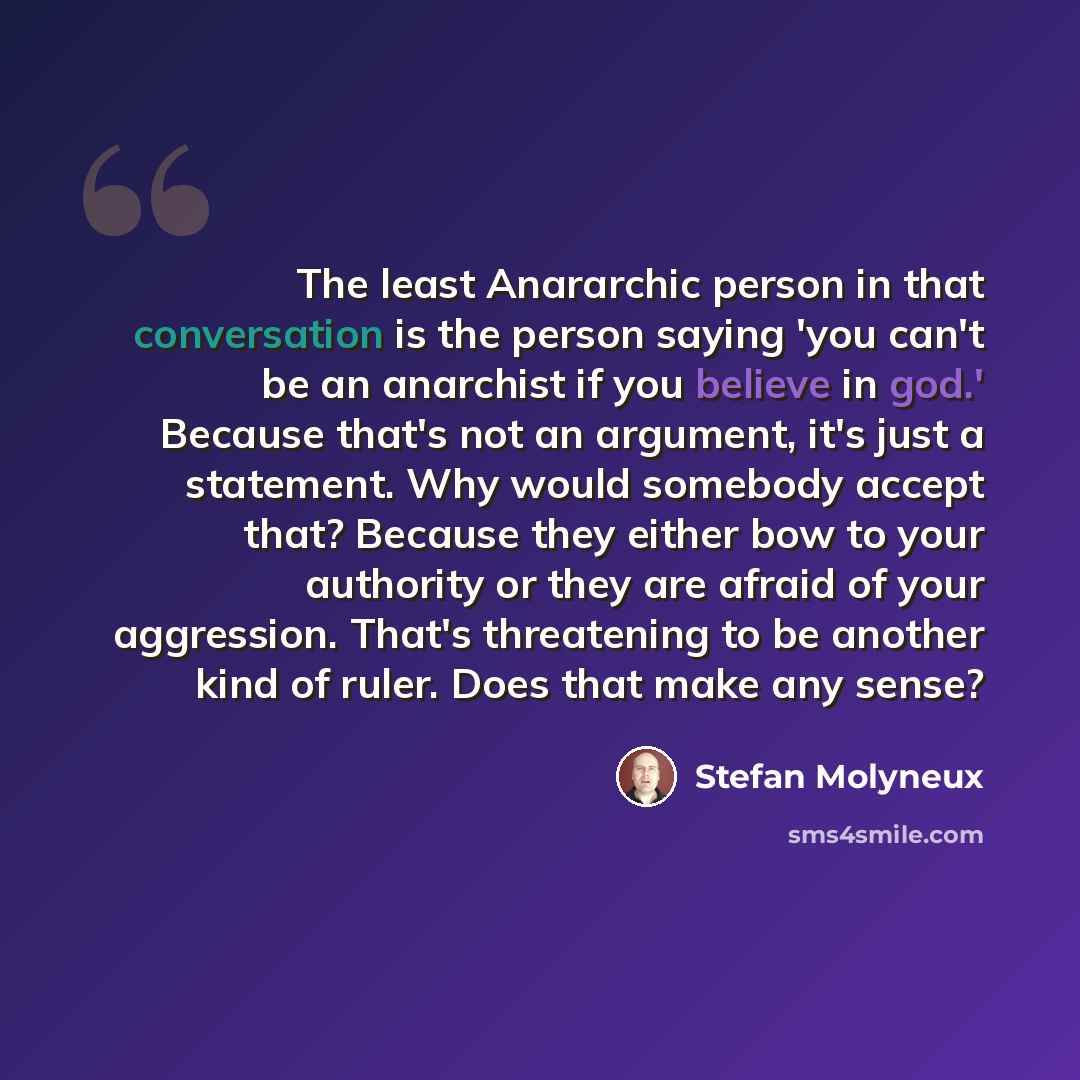 “The least Anararchic person in that conversation is the person saying 'you can't be an anarchist if you believe in god.' Because that's not an argument, it's just a statement. Why would somebody accept that? Because they either bow to your authority or they are afraid of your aggression. That's…” quote by Stefan Molyneux