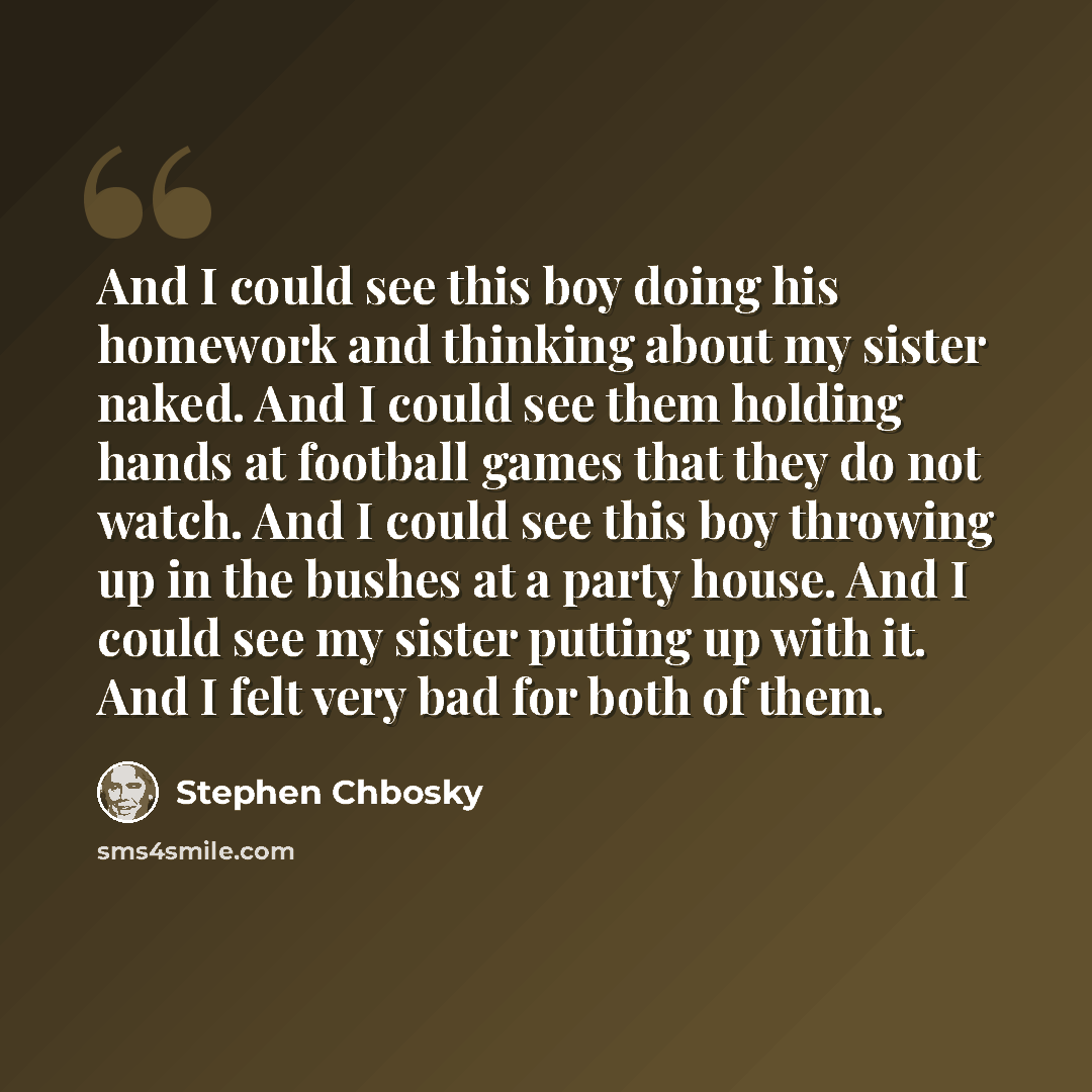 “And I could see this boy doing his homework and thinking about my sister naked. And I could see them holding hands at football games that they do not watch. And I could see this boy throwing up in the bushes at a party house. And I could see my sister putting up with it. And I felt very bad for…” quote by Stephen Chbosky