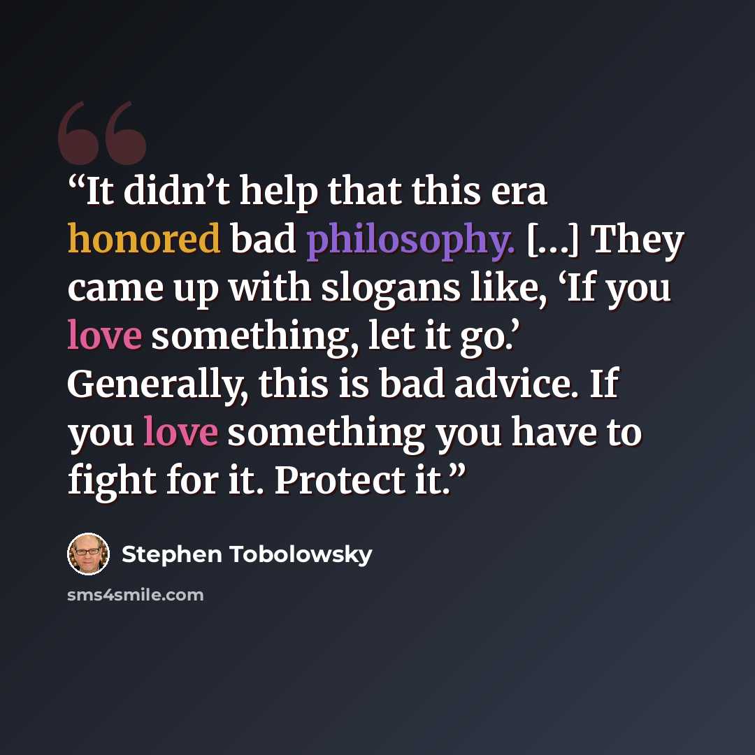 “It didn’t help that this era honored bad philosophy. […] They came up with slogans like, ‘If you love something, let it go.’ Generally, this is bad advice. If you love something you have to fight for it. Protect it.” quote by Stephen Tobolowsky