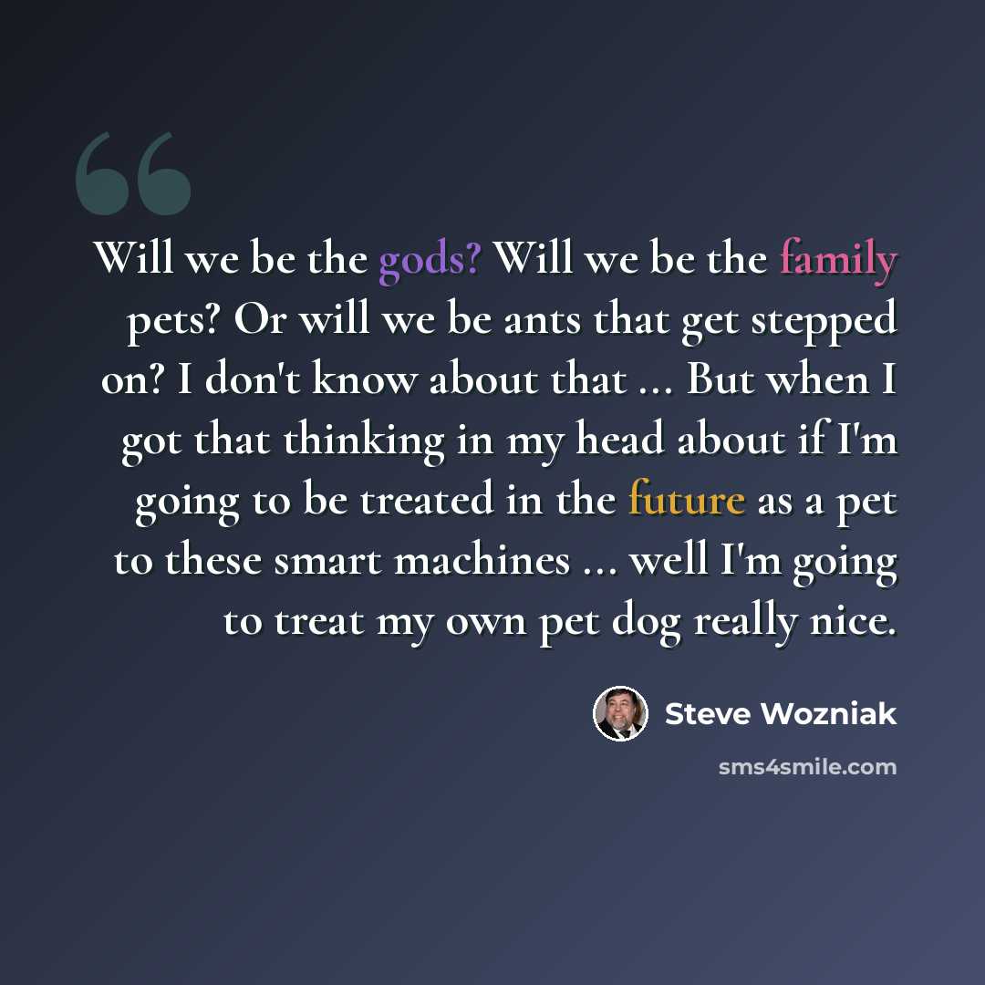 “Will we be the gods? Will we be the family pets? Or will we be ants that get stepped on? I don't know about that ... But when I got that thinking in my head about if I'm going to be treated in the future as a pet to these smart machines ... well I'm going to treat my own pet dog really nice.” quote by Steve Wozniak
