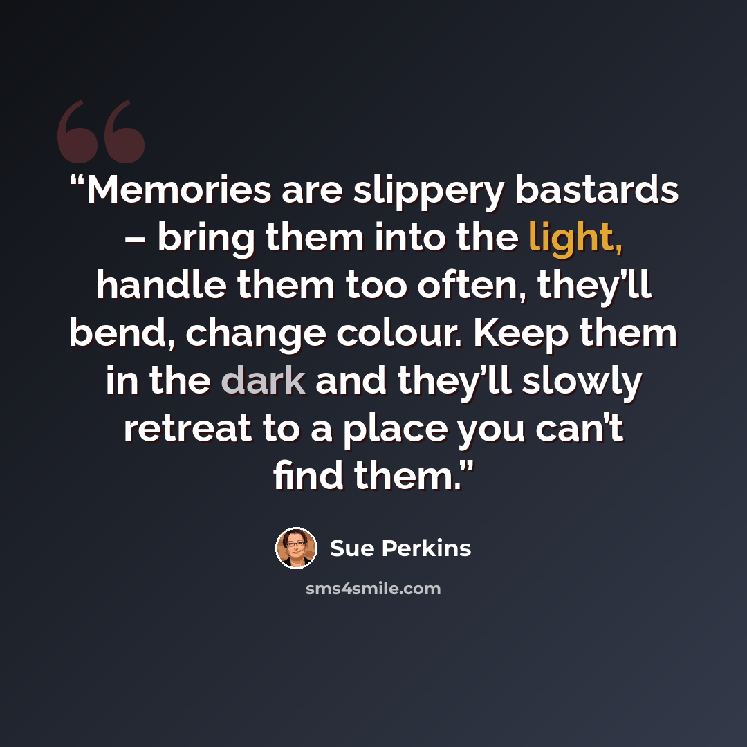 “Memories are slippery bastards – bring them into the light, handle them too often, they’ll bend, change colour. Keep them in the dark and they’ll slowly retreat to a place you can’t find them.” quote by Sue Perkins