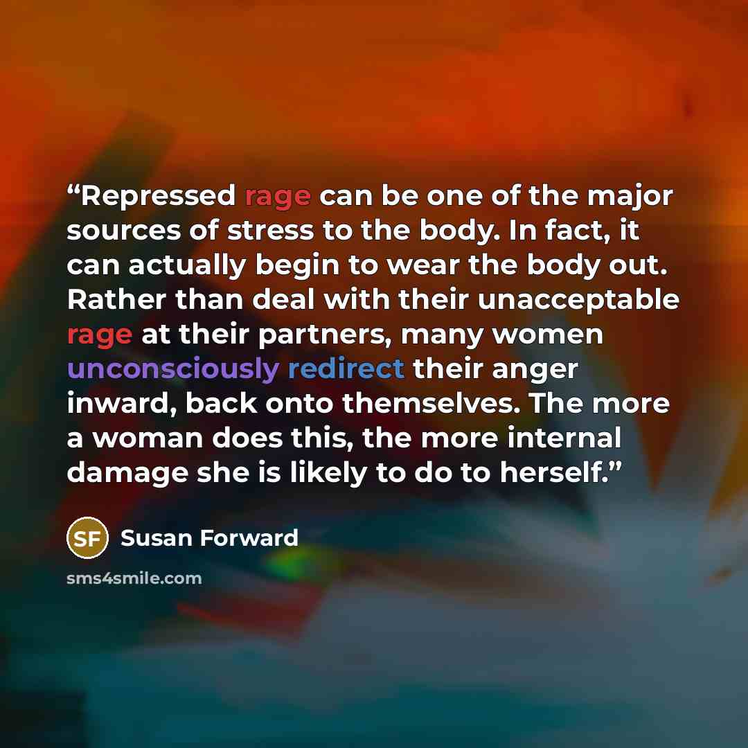 “Repressed rage can be one of the major sources of stress to the body. In fact, it can actually begin to wear the body out. Rather than deal with their unacceptable rage at their partners, many women unconsciously redirect their anger inward, back onto themselves. The more a woman does this, the…” quote by Susan Forward