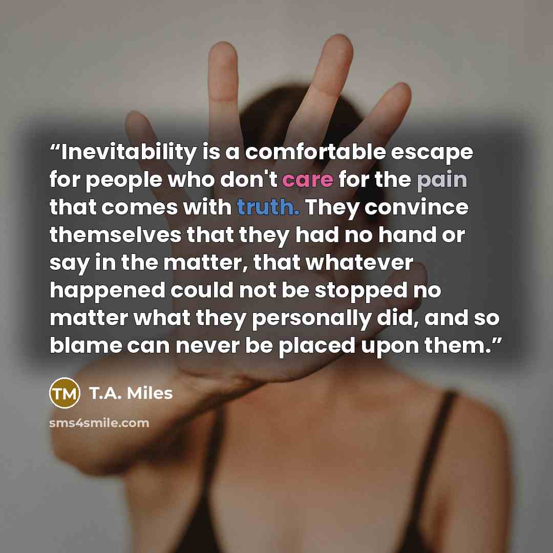 “Inevitability is a comfortable escape for people who don't care for the pain that comes with truth. They convince themselves that they had no hand or say in the matter, that whatever happened could not be stopped no matter what they personally did, and so blame can never be placed upon them.” quote by T.A. Miles