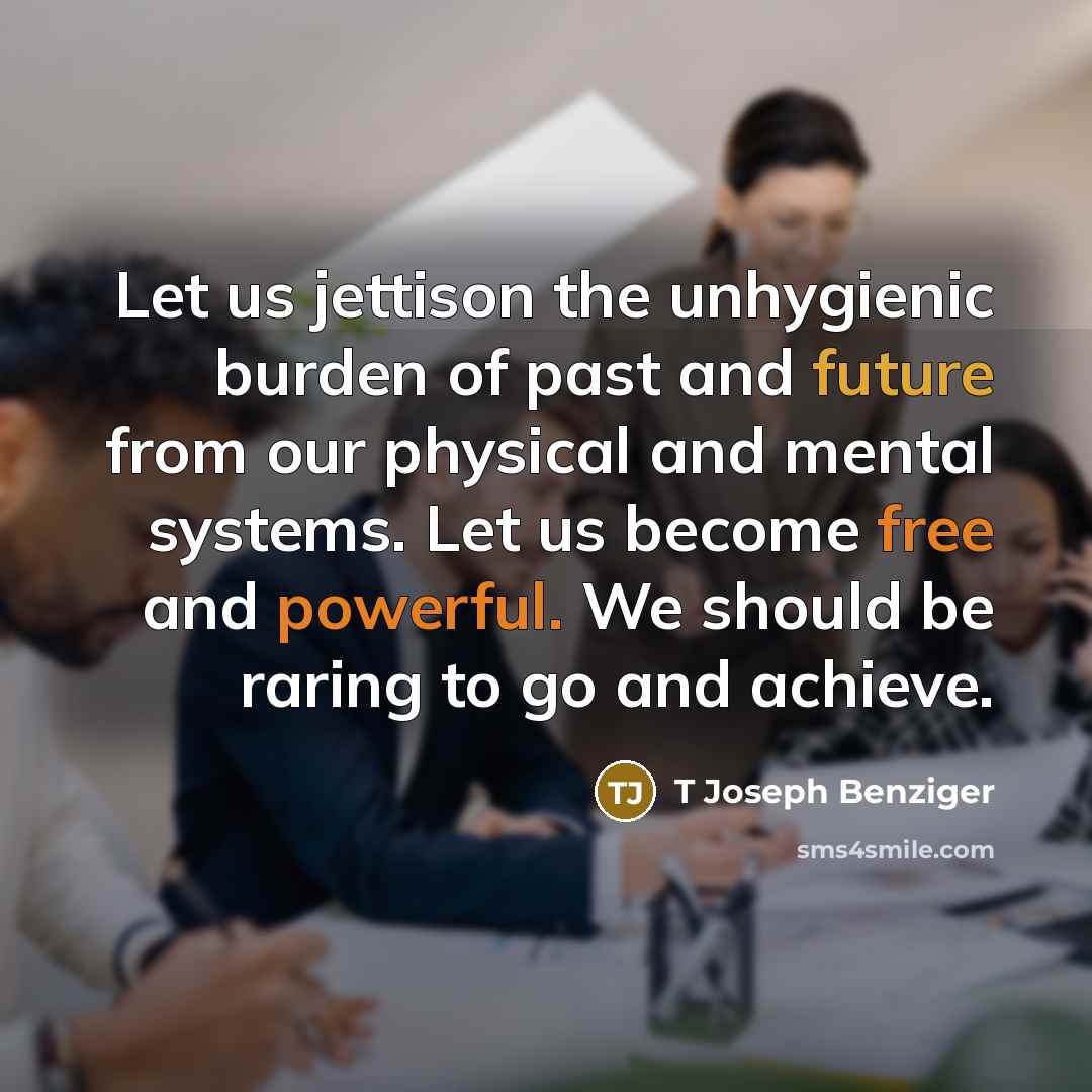 “Let us jettison the unhygienic burden of past and future from our physical and mental systems. Let us become free and powerful. We should be raring to go and achieve.” quote by T Joseph Benziger