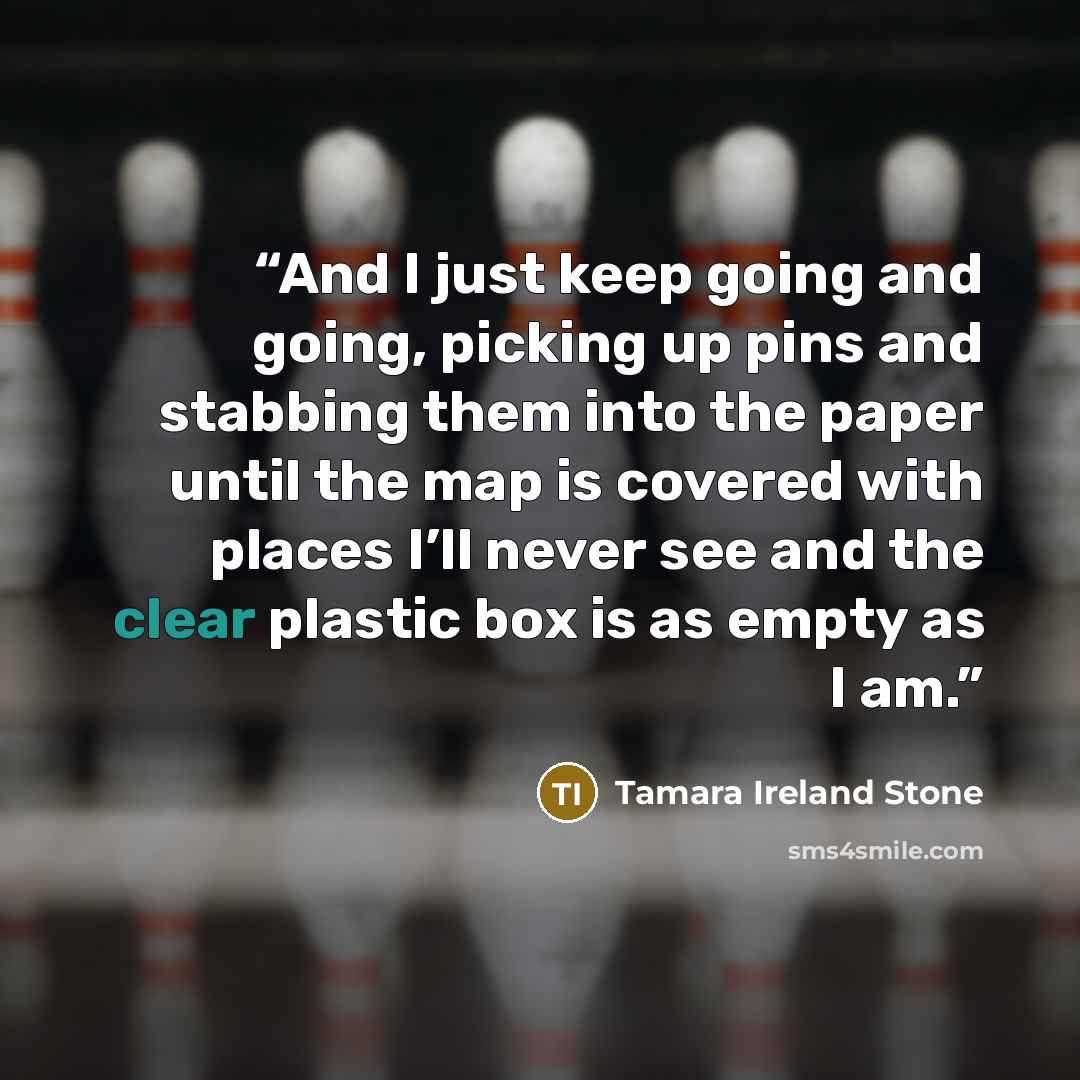 “And I just keep going and going, picking up pins and stabbing them into the paper until the map is covered with places I’ll never see and the clear plastic box is as empty as I am.” quote by Tamara Ireland Stone