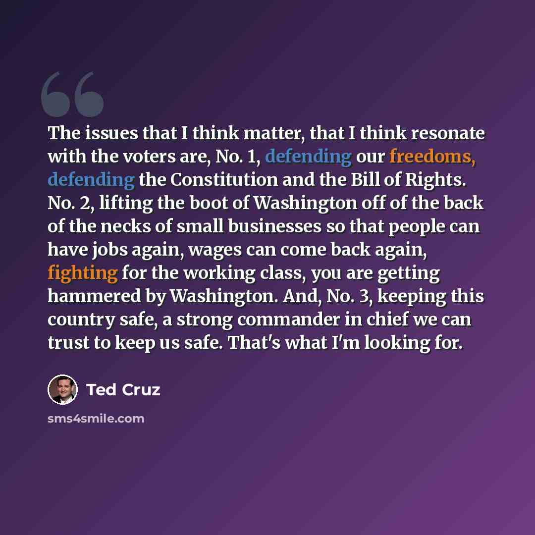 “The issues that I think matter, that I think resonate with the voters are, No. 1, defending our freedoms, defending the Constitution and the Bill of Rights. No. 2, lifting the boot of Washington off of the back of the necks of small businesses so that people can have jobs again, wages can come…” quote by Ted Cruz
