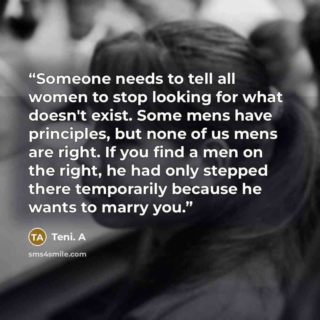 “Someone needs to tell all women to stop looking for what doesn't exist. Some mens have principles, but none of us mens are right. If you find a men on the right, he had only stepped there temporarily because he wants to marry you.” quote by Teni. A