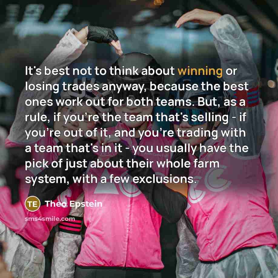 “It's best not to think about winning or losing trades anyway, because the best ones work out for both teams. But, as a rule, if you're the team that's selling - if you're out of it, and you're trading with a team that's in it - you usually have the pick of just about their whole farm system, with…” quote by Theo Epstein
