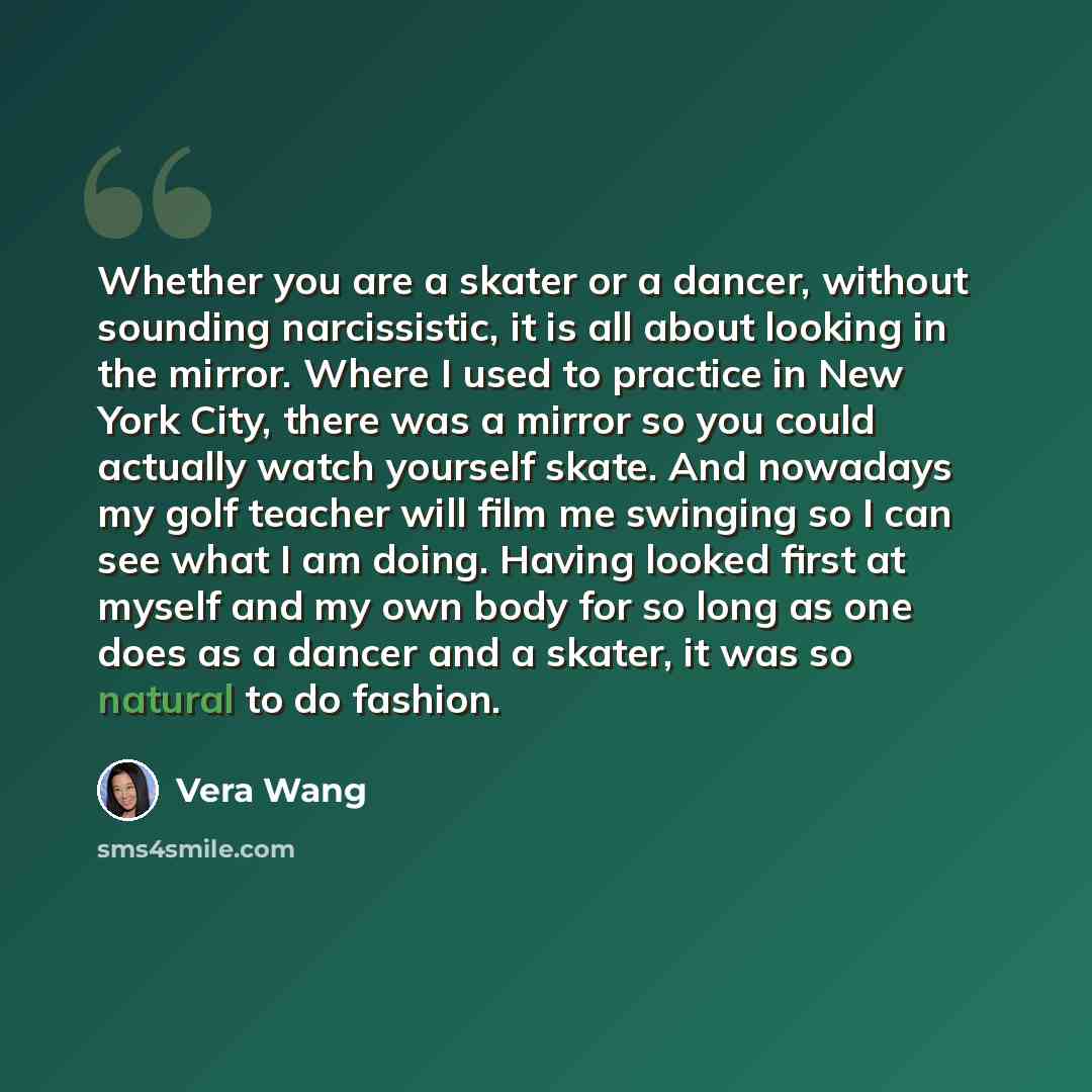 “Whether you are a skater or a dancer, without sounding narcissistic, it is all about looking in the mirror. Where I used to practice in New York City, there was a mirror so you could actually watch yourself skate. And nowadays my golf teacher will film me swinging so I can see what I am doing…” quote by Vera Wang