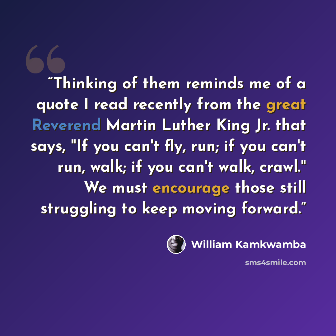 “Thinking of them reminds me of a quote I read recently from the great Reverend Martin Luther King Jr. that says, "If you can't fly, run; if you can't run, walk; if you can't walk, crawl." We must encourage those still struggling to keep moving forward.” quote by William Kamkwamba