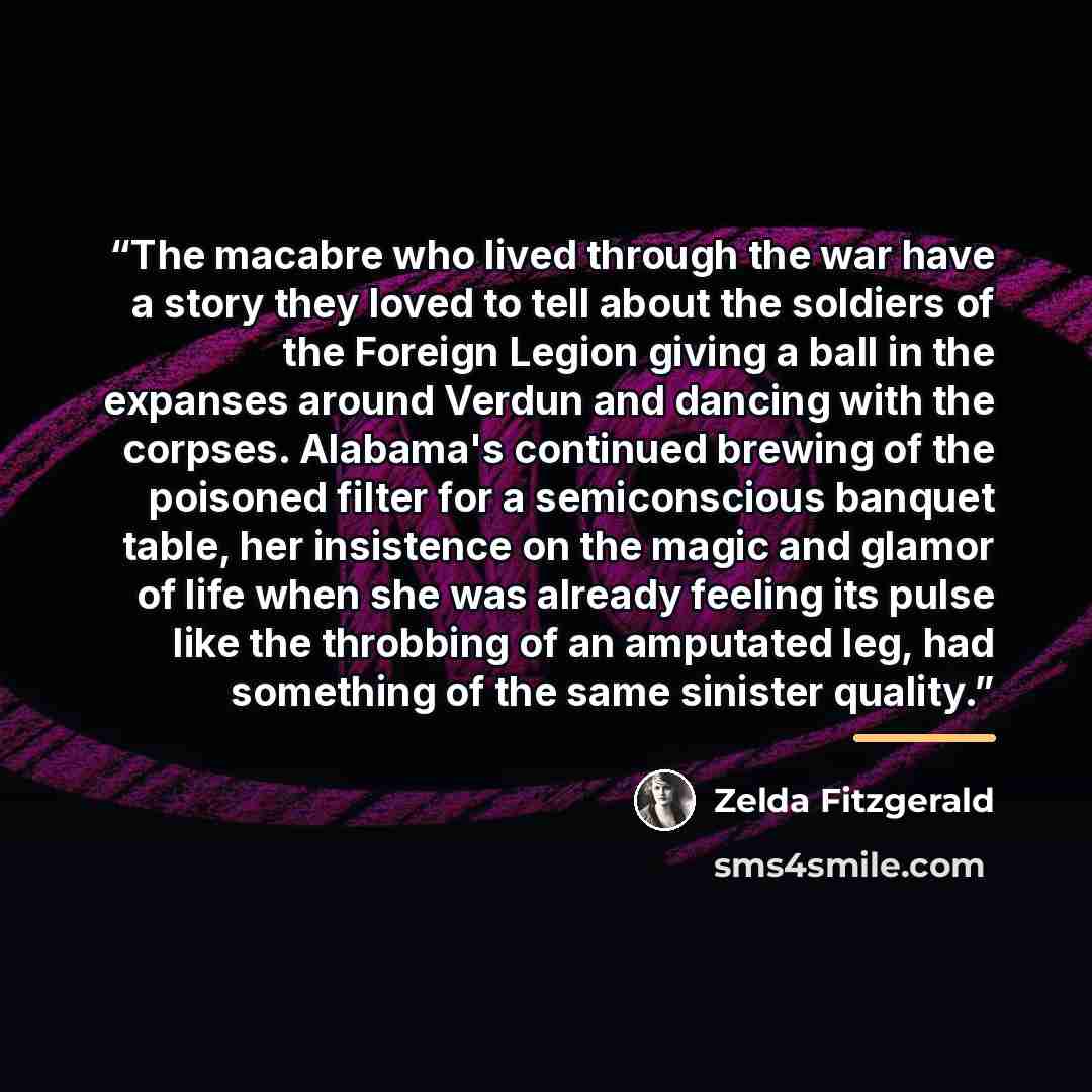 “The macabre who lived through the war have a story they loved to tell about the soldiers of the Foreign Legion giving a ball in the expanses around Verdun and dancing with the corpses. Alabama's continued brewing of the poisoned filter for a semiconscious banquet table, her insistence on the magic…” quote by Zelda Fitzgerald