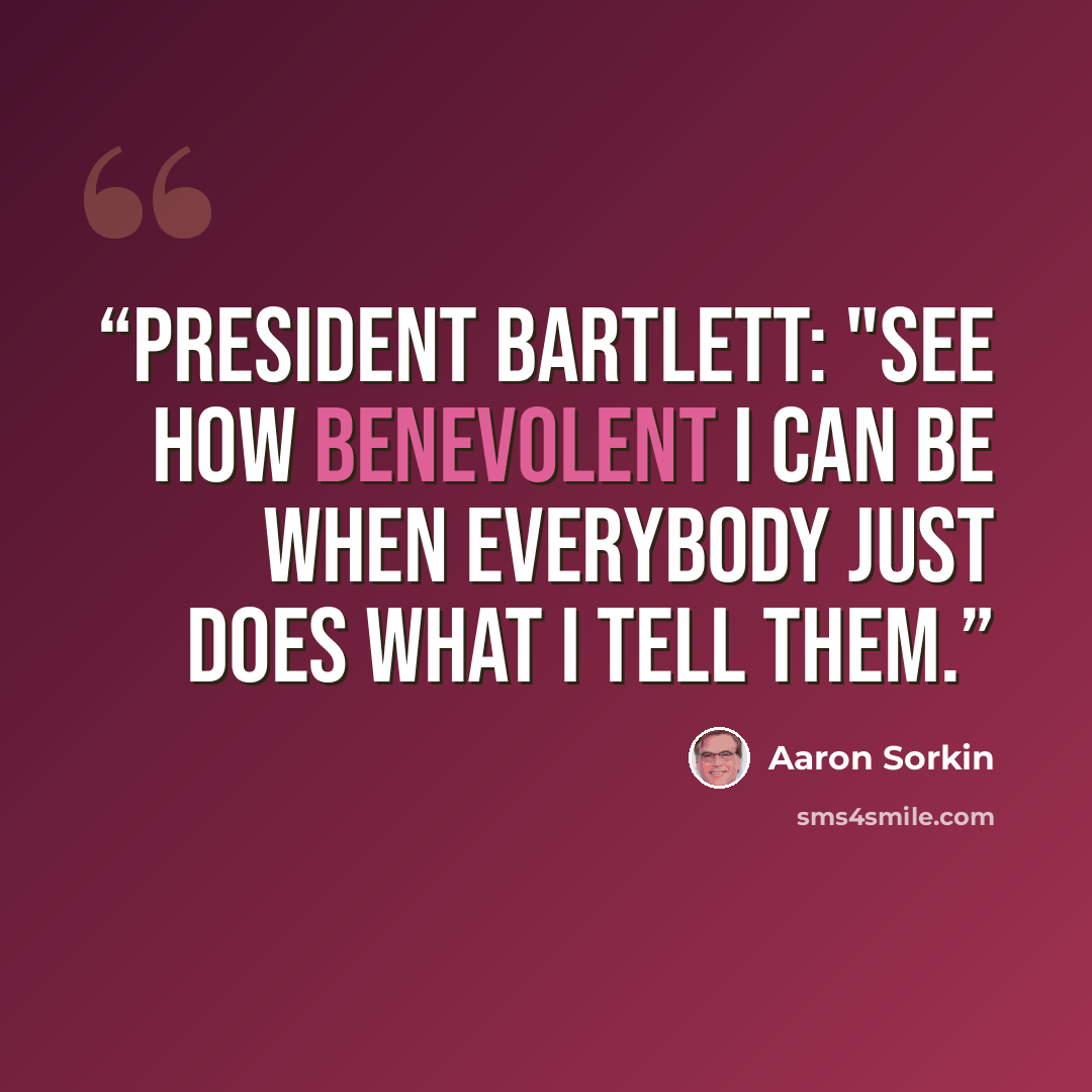 “PRESIDENT BARTLETT: "See how benevolent I can be when everybody just does what I tell them.” quote by Aaron Sorkin