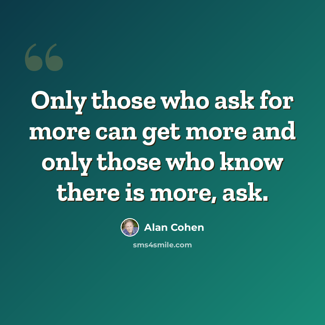“Only those who ask for more can get more and only those who know there is more, ask.” quote by Alan Cohen