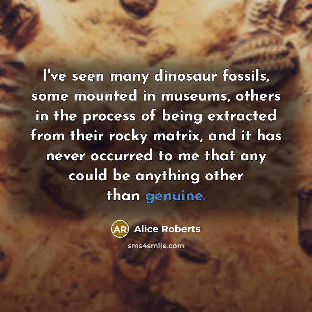 “I've seen many dinosaur fossils, some mounted in museums, others in the process of being extracted from their rocky matrix, and it has never occurred to me that any could be anything other than genuine.” quote by Alice Roberts