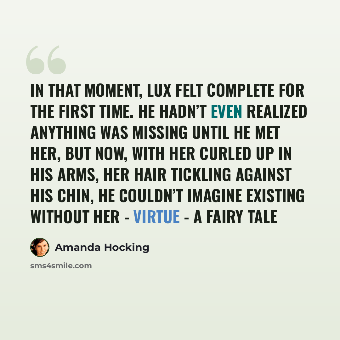 “In that moment, Lux felt complete for the first time. He hadn’t even realized anything was missing until he met her, but now, with her curled up in his arms, her hair tickling against his chin, he couldn’t imagine existing without her - Virtue - A Fairy Tale” quote by Amanda Hocking