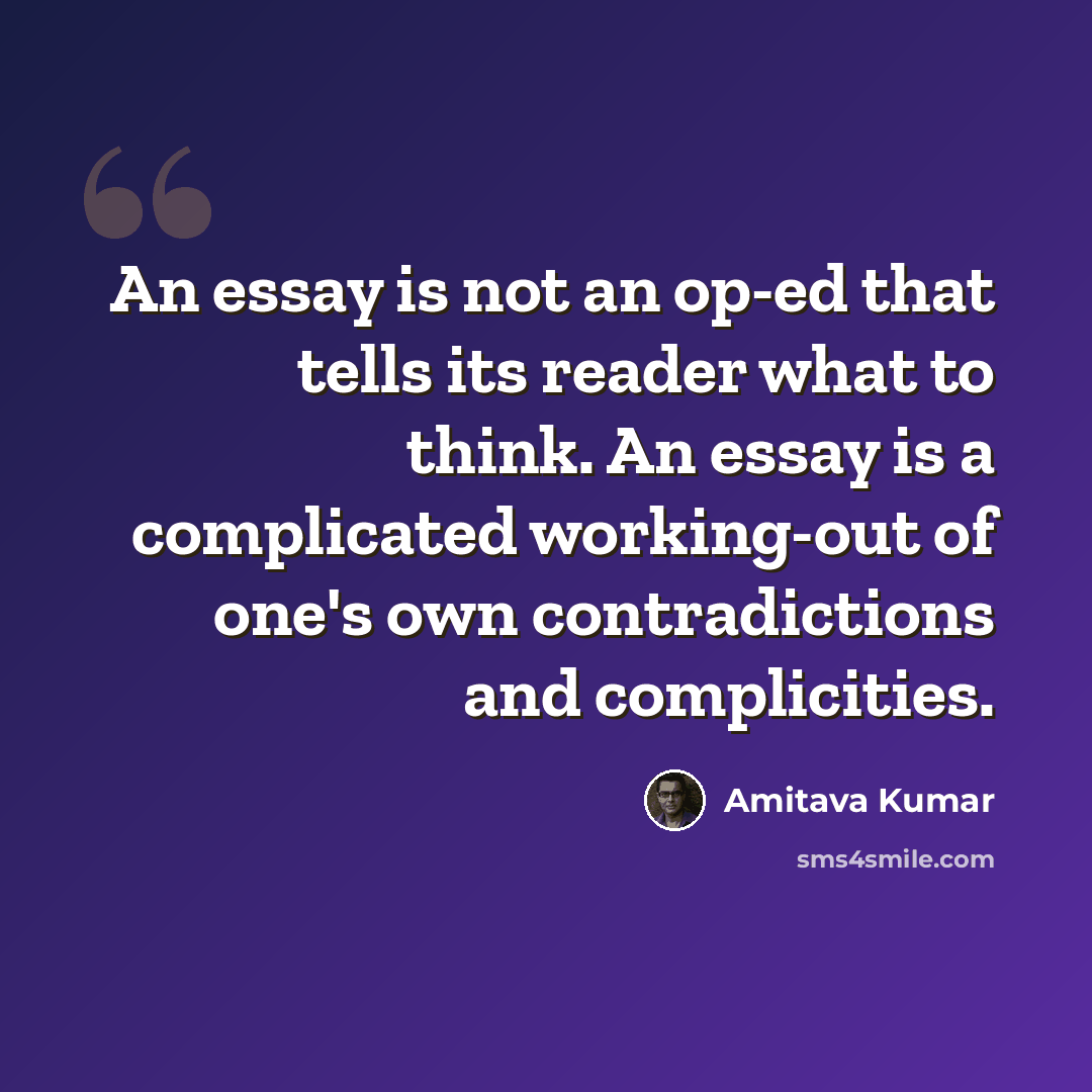 “An essay is not an op-ed that tells its reader what to think. An essay is a complicated working-out of one's own contradictions and complicities.” quote by Amitava Kumar