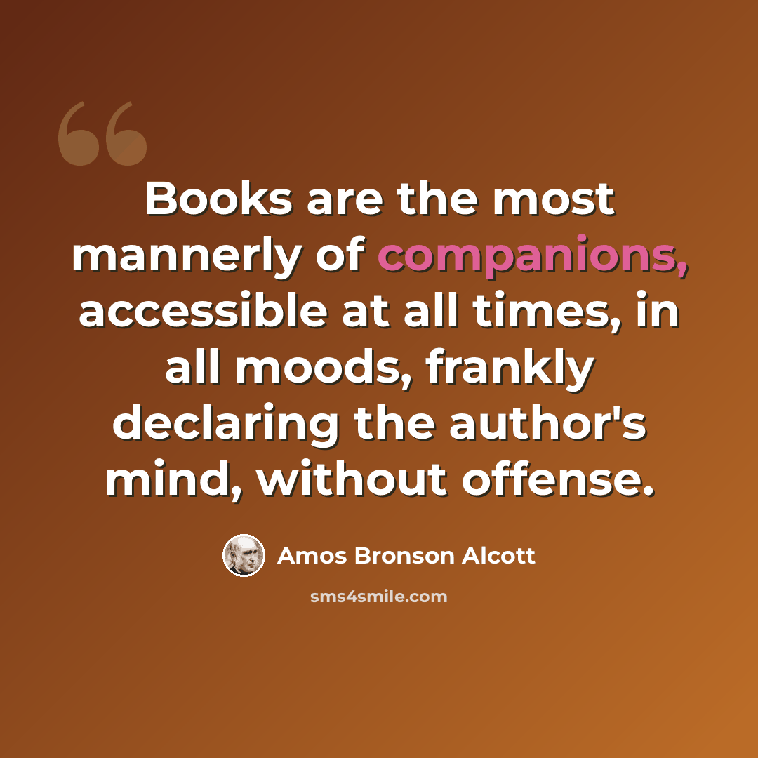 “Books are the most mannerly of companions, accessible at all times, in all moods, frankly declaring the author's mind, without offense.” quote by Amos Bronson Alcott