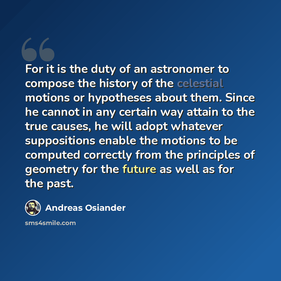“For it is the duty of an astronomer to compose the history of the celestial motions or hypotheses about them. Since he cannot in any certain way attain to the true causes, he will adopt whatever suppositions enable the motions to be computed correctly from the principles of geometry for the future…” quote by Andreas Osiander