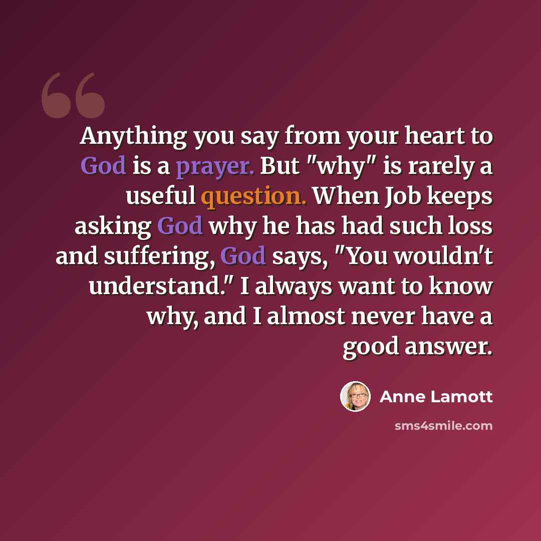 “Anything you say from your heart to God is a prayer. But "why" is rarely a useful question. When Job keeps asking God why he has had such loss and suffering, God says, "You wouldn't understand." I always want to know why, and I almost never have a good answer.” quote by Anne Lamott