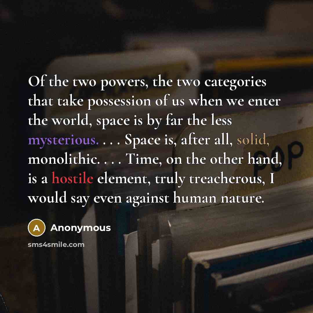 “Of the two powers, the two categories that take possession of us when we enter the world, space is by far the less mysterious. . . . Space is, after all, solid, monolithic. . . . Time, on the other hand, is a hostile element, truly treacherous, I would say even against human nature.” quote by Anonymous