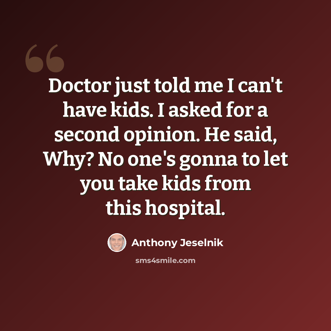 “Doctor just told me I can't have kids. I asked for a second opinion. He said, Why? No one's gonna to let you take kids from this hospital.” quote by Anthony Jeselnik