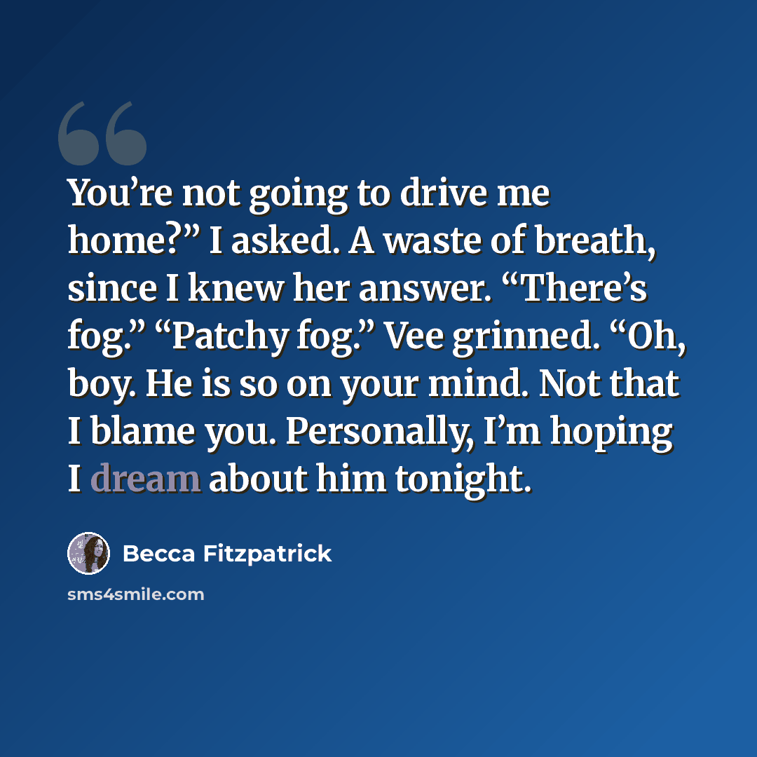 “You’re not going to drive me home?” I asked. A waste of breath, since I knew her answer. “There’s fog.” “Patchy fog.” Vee grinned. “Oh, boy. He is so on your mind. Not that I blame you. Personally, I’m hoping I dream about him tonight.” quote by Becca Fitzpatrick