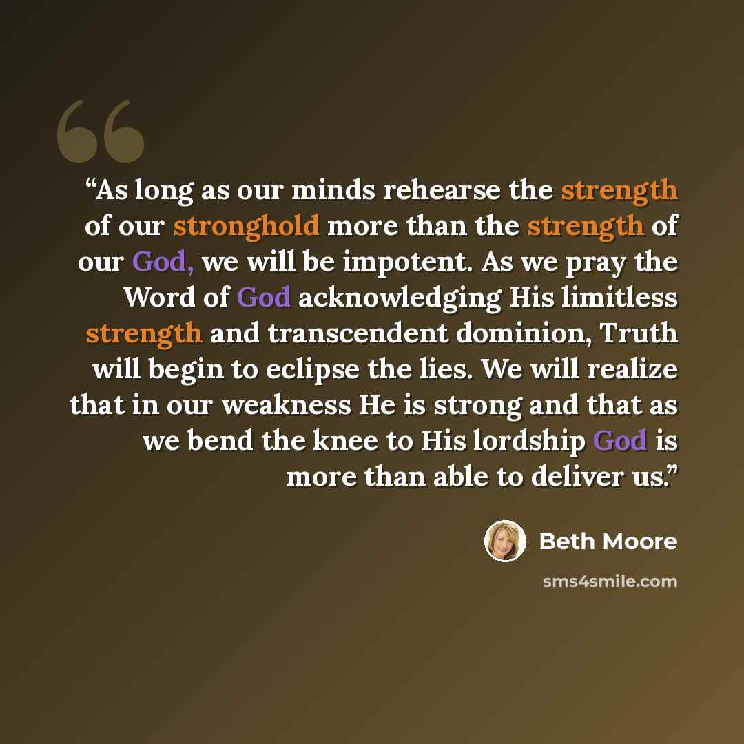 “As long as our minds rehearse the strength of our stronghold more than the strength of our God, we will be impotent. As we pray the Word of God acknowledging His limitless strength and transcendent dominion, Truth will begin to eclipse the lies. We will realize that in our weakness He is strong…” quote by Beth Moore