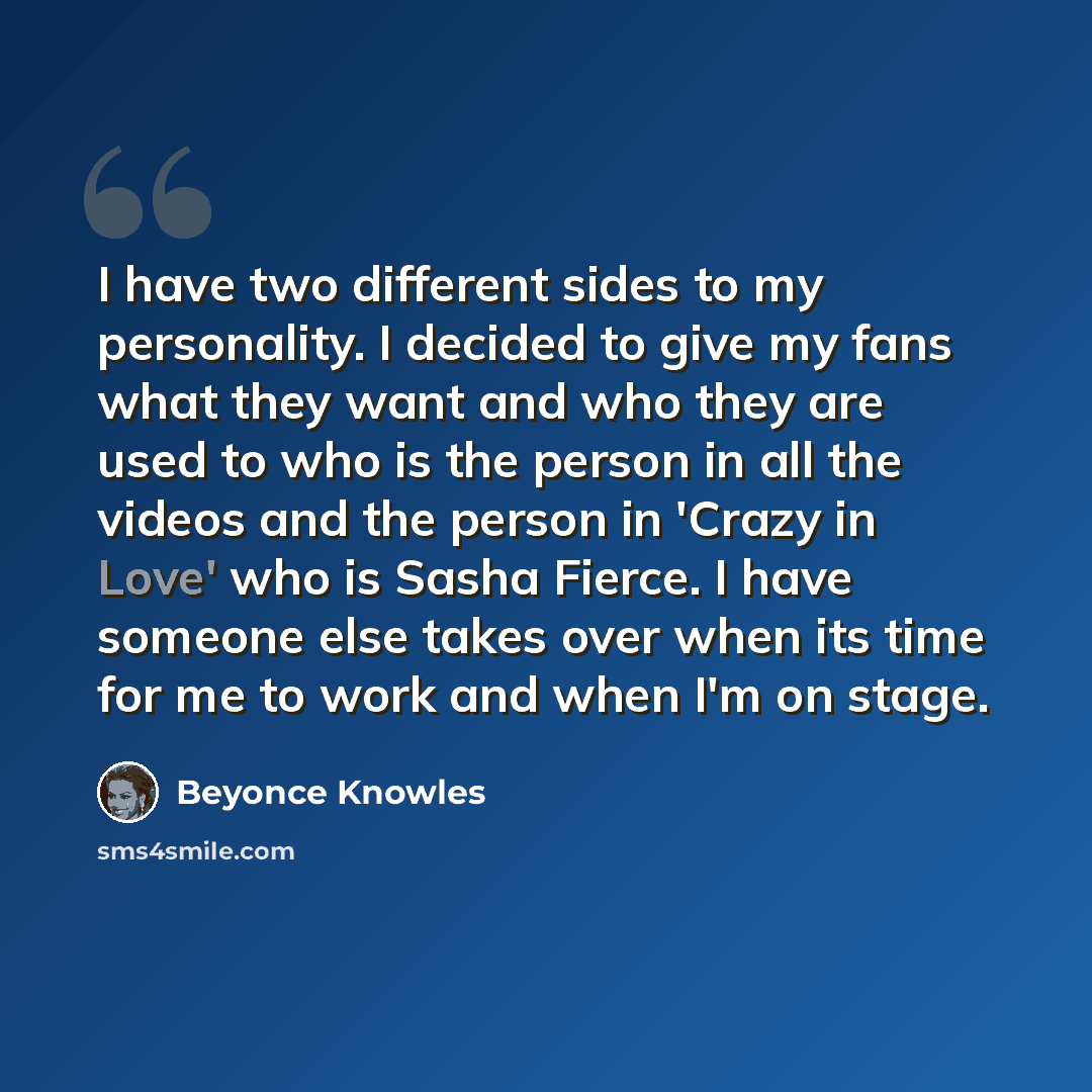 “I have two different sides to my personality. I decided to give my fans what they want and who they are used to who is the person in all the videos and the person in 'Crazy in Love' who is Sasha Fierce. I have someone else takes over when its time for me to work and when I'm on stage.” quote by Beyonce Knowles