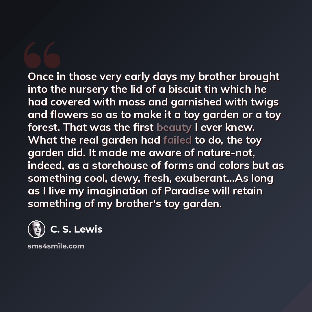 “Once in those very early days my brother brought into the nursery the lid of a biscuit tin which he had covered with moss and garnished with twigs and flowers so as to make it a toy garden or a toy forest. That was the first beauty I ever knew. What the real garden had failed to do, the toy garden…” quote by C. S. Lewis