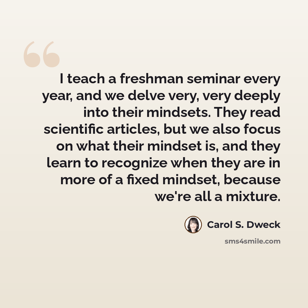 “I teach a freshman seminar every year, and we delve very, very deeply into their mindsets. They read scientific articles, but we also focus on what their mindset is, and they learn to recognize when they are in more of a fixed mindset, because we're all a mixture.” quote by Carol S. Dweck