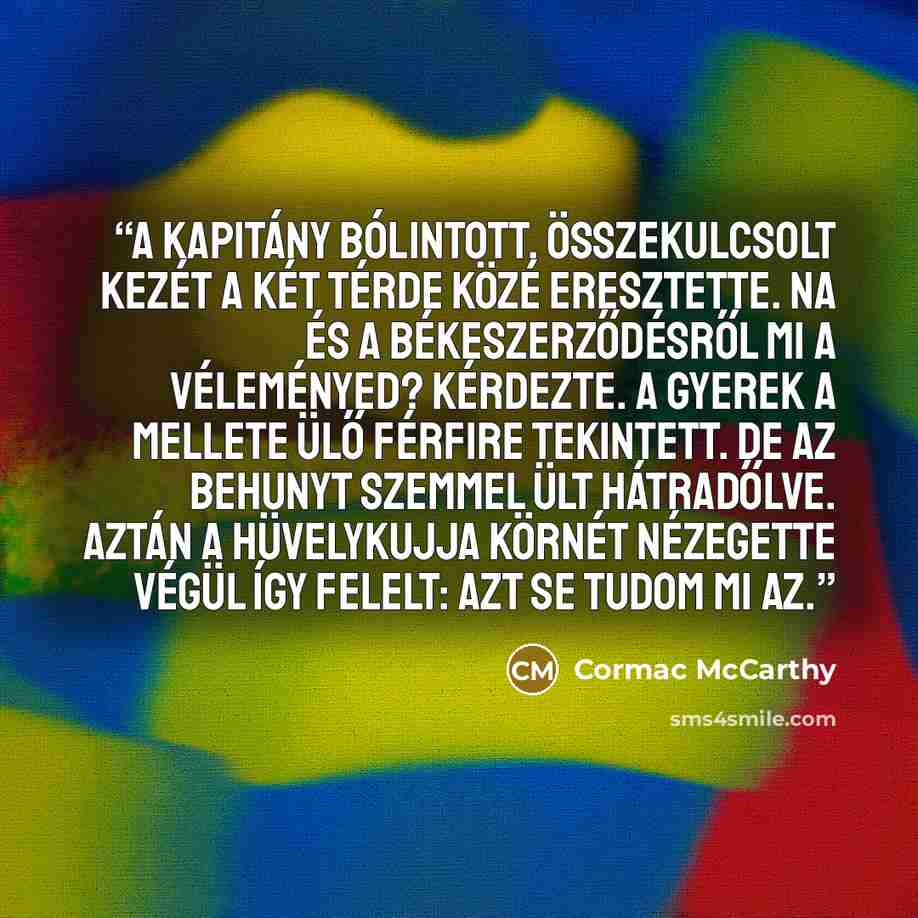 “A kapitány bólintott. Összekulcsolt kezét a két térde közé eresztette. Na és a békeszerződésről mi a véleményed? kérdezte. A gyerek a mellete ülő férfire tekintett. De az behunyt szemmel ült hátradőlve. Aztán a hüvelykujja körnét nézegette végül így felelt: Azt se tudom mi az.” quote by Cormac McCarthy
