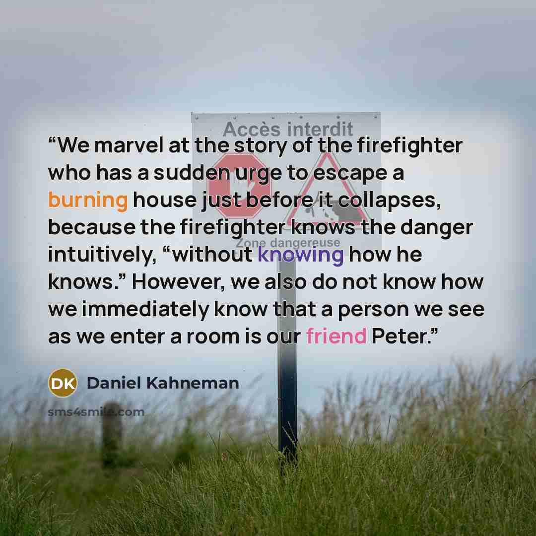 “We marvel at the story of the firefighter who has a sudden urge to escape a burning house just before it collapses, because the firefighter knows the danger intuitively, “without knowing how he knows.” However, we also do not know how we immediately know that a person we see as we enter a room is…” quote by Daniel Kahneman