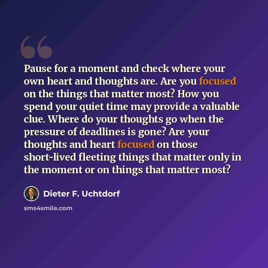 “Pause for a moment and check where your own heart and thoughts are. Are you focused on the things that matter most? How you spend your quiet time may provide a valuable clue. Where do your thoughts go when the pressure of deadlines is gone? Are your thoughts and heart focused on those short-lived…” quote by Dieter F. Uchtdorf