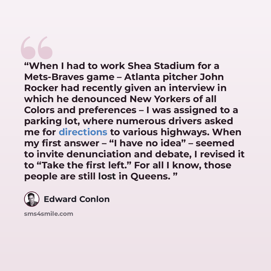 “When I had to work Shea Stadium for a Mets-Braves game – Atlanta pitcher John Rocker had recently given an interview in which he denounced New Yorkers of all Colors and preferences – I was assigned to a parking lot, where numerous drivers asked me for directions to various highways. When my first…” quote by Edward Conlon
