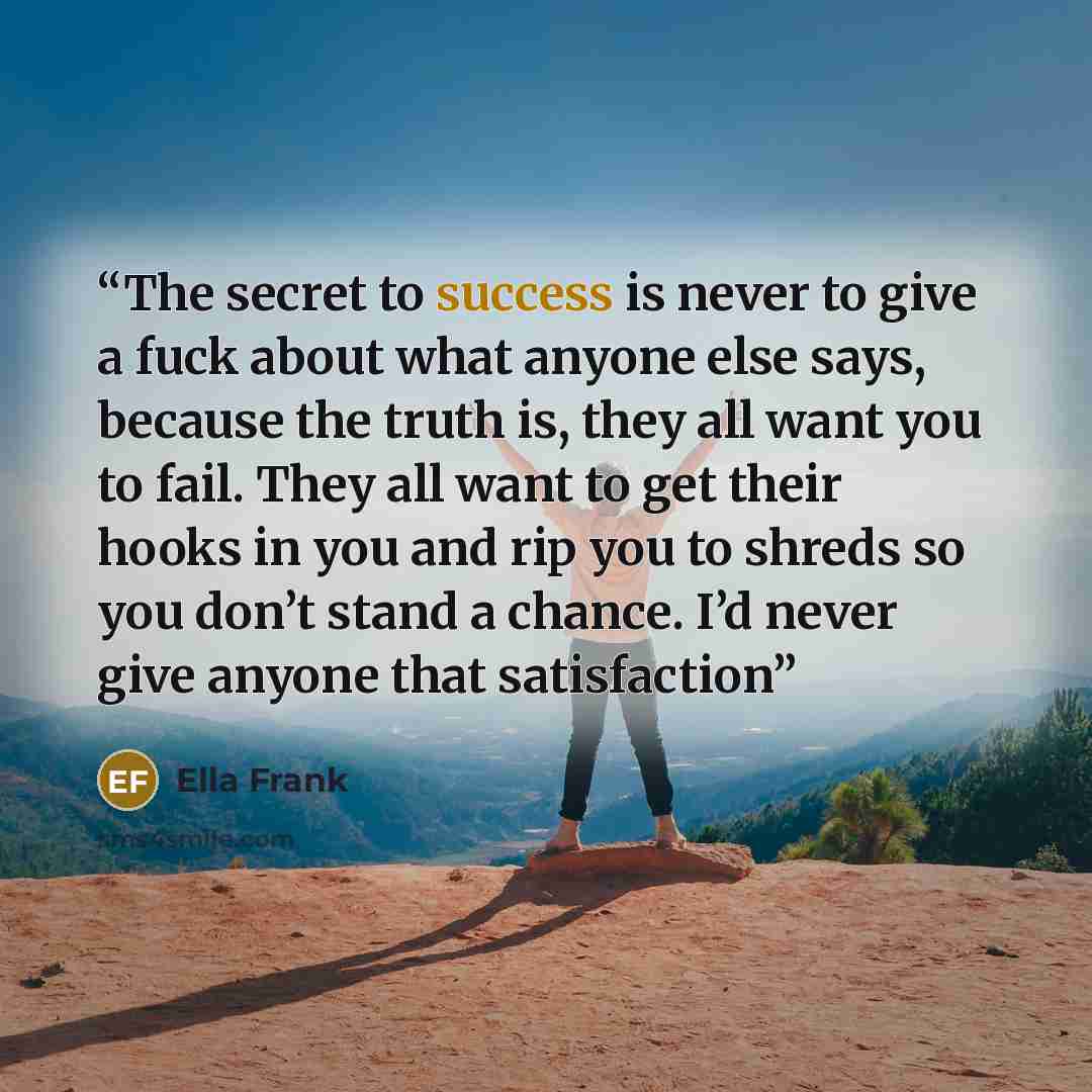 “The secret to success is never to give a fuck about what anyone else says, because the truth is, they all want you to fail. They all want to get their hooks in you and rip you to shreds so you don’t stand a chance. I’d never give anyone that satisfaction” quote by Ella Frank