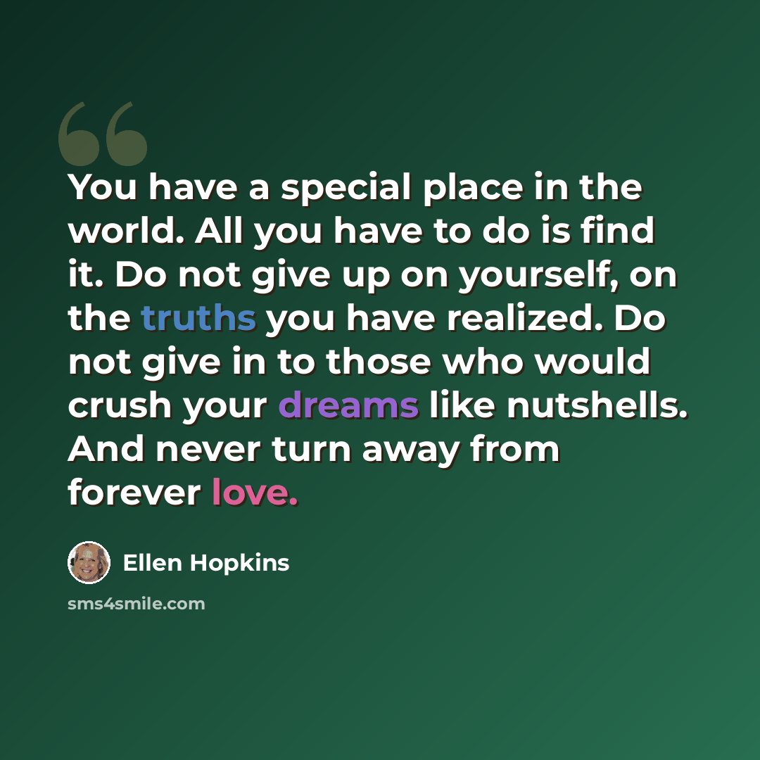 “You have a special place in the world. All you have to do is find it. Do not give up on yourself, on the truths you have realized. Do not give in to those who would crush your dreams like nutshells. And never turn away from forever love.” quote by Ellen Hopkins
