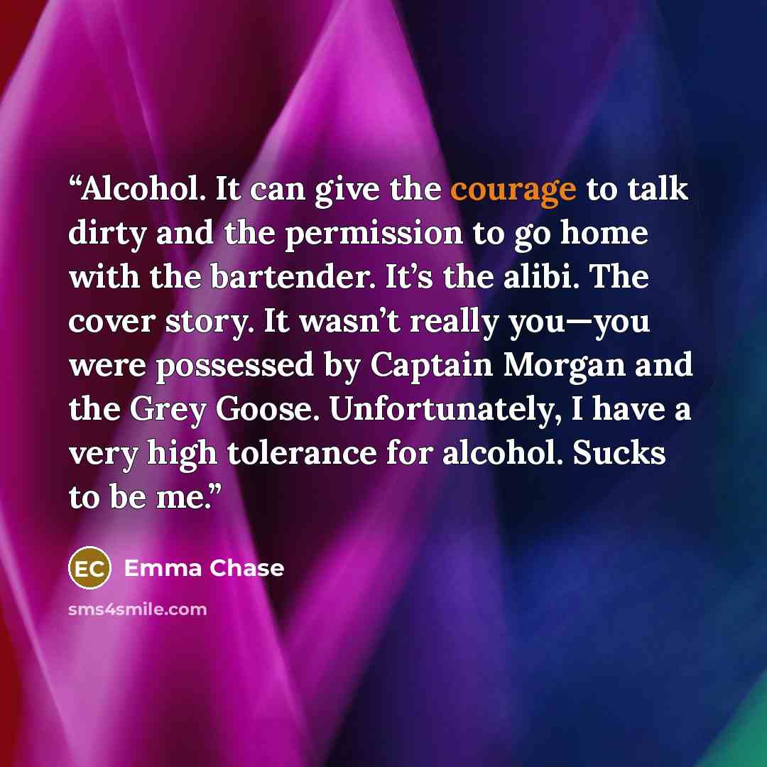 “Alcohol. It can give the courage to talk dirty and the permission to go home with the bartender. It’s the alibi. The cover story. It wasn’t really you—you were possessed by Captain Morgan and the Grey Goose. Unfortunately, I have a very high tolerance for alcohol. Sucks to be me.” quote by Emma Chase
