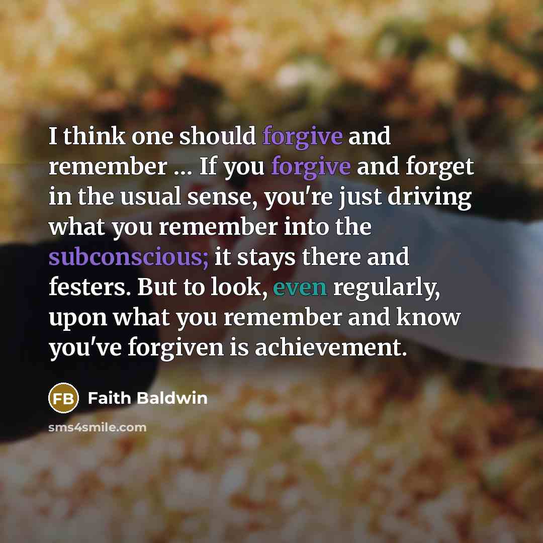 “I think one should forgive and remember … If you forgive and forget in the usual sense, you're just driving what you remember into the subconscious; it stays there and festers. But to look, even regularly, upon what you remember and know you've forgiven is achievement.” quote by Faith Baldwin