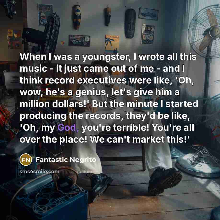 “When I was a youngster, I wrote all this music - it just came out of me - and I think record executives were like, 'Oh, wow, he's a genius, let's give him a million dollars!' But the minute I started producing the records, they'd be like, 'Oh, my God, you're terrible! You're all over the place! We…” quote by Fantastic Negrito